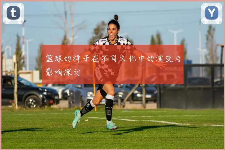 篮球的样子在不同文化中的演变与影响探讨