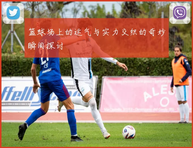 篮球场上的运气与实力交织的奇妙瞬间探讨