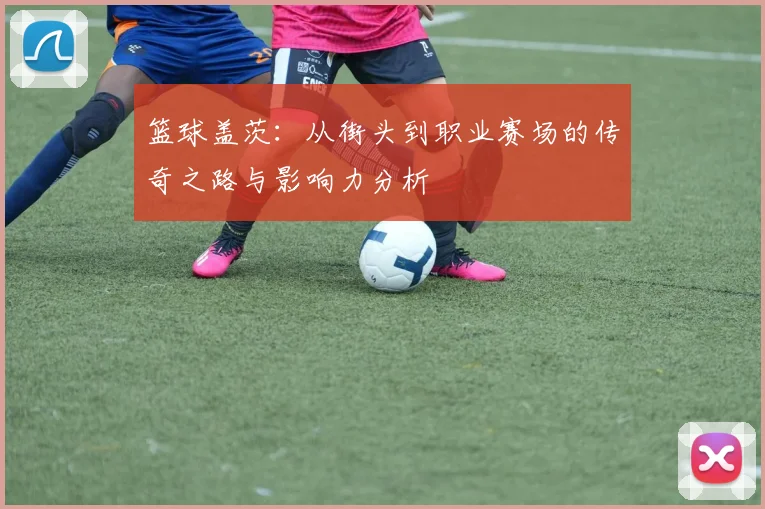 篮球盖茨：从街头到职业赛场的传奇之路与影响力分析