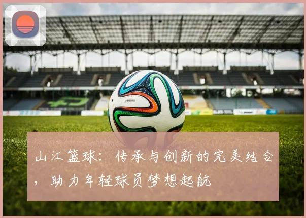 山江篮球：传承与创新的完美结合，助力年轻球员梦想起航