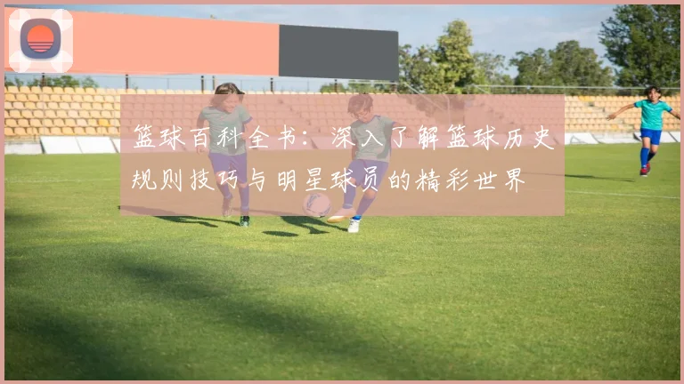 篮球百科全书：深入了解篮球历史规则技巧与明星球员的精彩世界