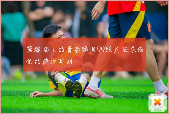 篮球场上的青春瞬间QQ照片记录我们的热血时刻