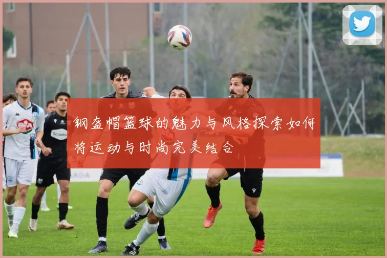 钢盔帽篮球的魅力与风格探索如何将运动与时尚完美结合