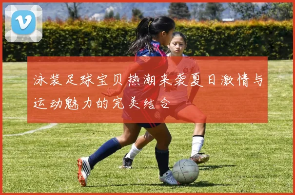 泳装足球宝贝热潮来袭夏日激情与运动魅力的完美结合